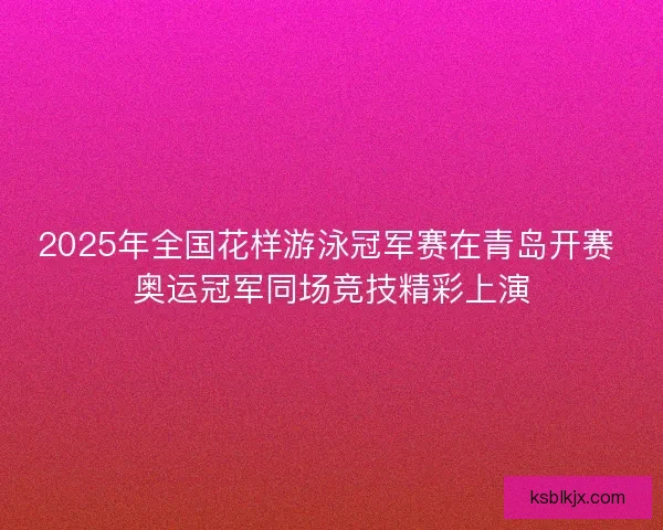 2025年全国花样游泳冠军赛在青岛开赛 奥运冠军同场竞技精彩上演