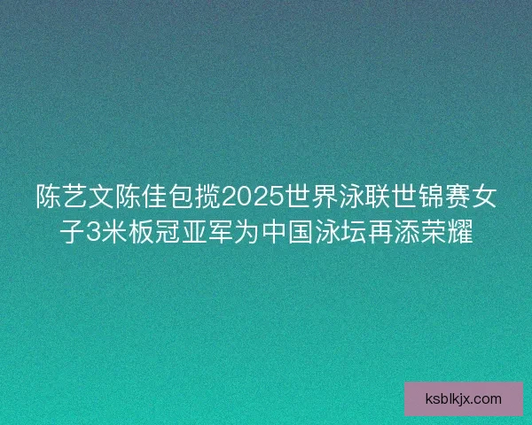 陈艺文陈佳包揽2025世界泳联世锦赛女子3米板冠亚军为中国泳坛再添荣耀