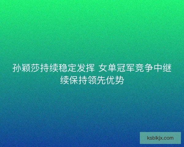 孙颖莎持续稳定发挥 女单冠军竞争中继续保持领先优势 孙颖莎持续稳定发挥 女单冠军竞争中继续保持领先优势