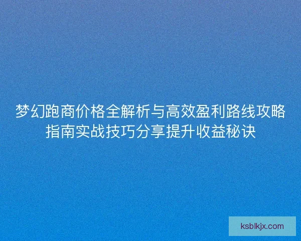 梦幻跑商价格全解析与高效盈利路线攻略指南实战技巧分享提升收益秘诀 梦幻跑商价格全解析与高效盈利路线攻略指南实战技巧分享提升收益秘诀
