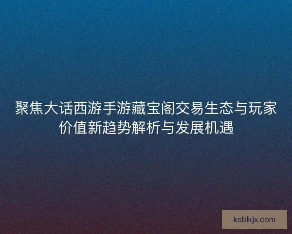 聚焦大话西游手游藏宝阁交易生态与玩家价值新趋势解析与发展机遇