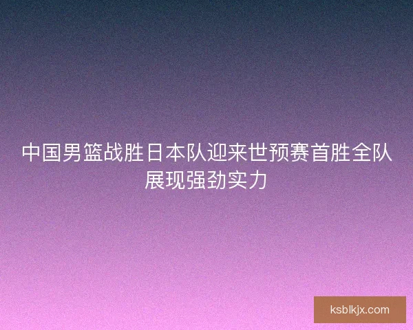 中国男篮战胜日本队迎来世预赛首胜全队展现强劲实力