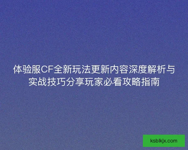 体验服CF全新玩法更新内容深度解析与实战技巧分享玩家必看攻略指南