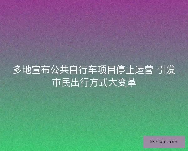 多地宣布公共自行车项目停止运营 引发市民出行方式大变革