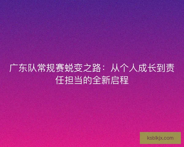 广东队常规赛蜕变之路：从个人成长到责任担当的全新启程