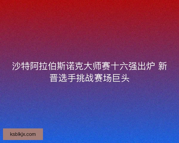 沙特阿拉伯斯诺克大师赛十六强出炉 新晋选手挑战赛场巨头