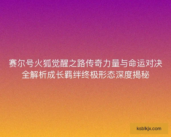 赛尔号火狐觉醒之路传奇力量与命运对决全解析成长羁绊终极形态深度揭秘