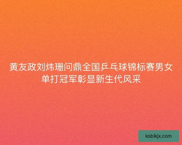 黄友政刘炜珊问鼎全国乒乓球锦标赛男女单打冠军彰显新生代风采
