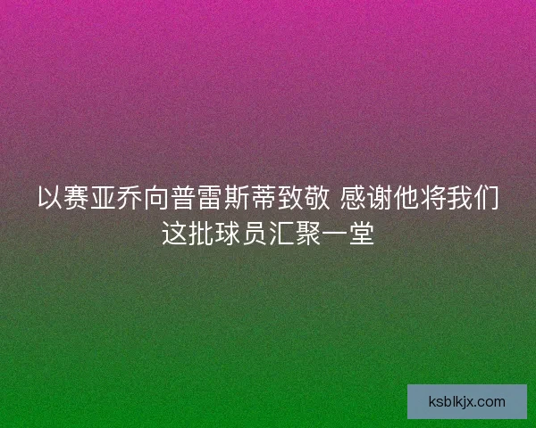 以赛亚乔向普雷斯蒂致敬 感谢他将我们这批球员汇聚一堂 以赛亚乔向普雷斯蒂致敬 感谢他将我们这批球员汇聚一堂