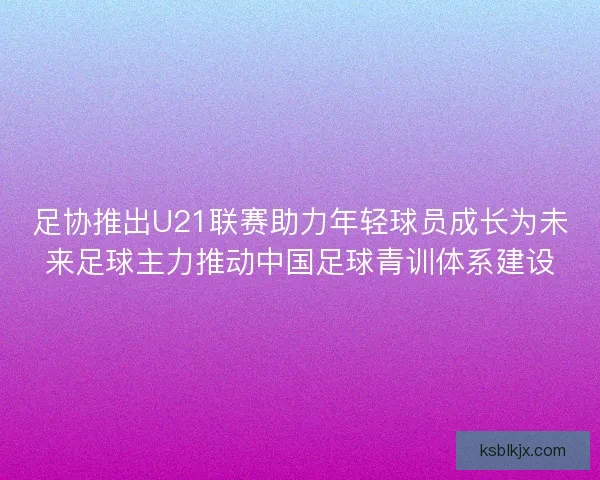足协推出U21联赛助力年轻球员成长为未来足球主力推动中国足球青训体系建设 足协推出U21联赛助力年轻球员成长为未来足球主力推动中国足球青训体系建设