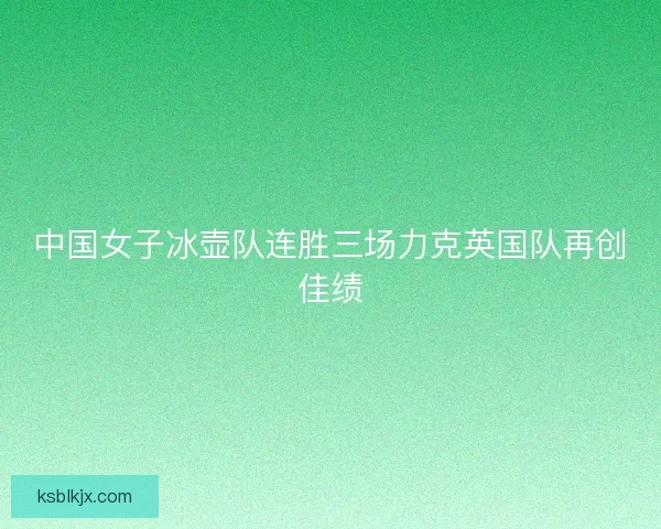 中国女子冰壶队连胜三场力克英国队再创佳绩 中国女子冰壶队连胜三场力克英国队再创佳绩