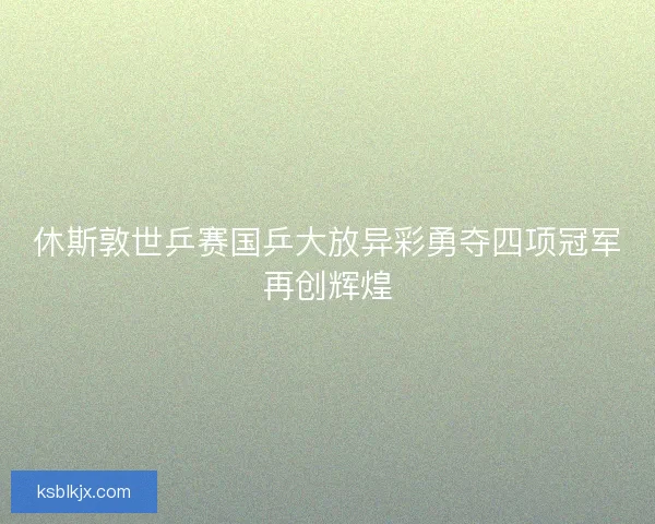 休斯敦世乒赛国乒大放异彩勇夺四项冠军再创辉煌 休斯敦世乒赛国乒大放异彩勇夺四项冠军再创辉煌