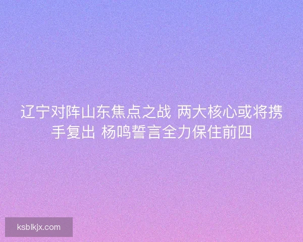 辽宁对阵山东焦点之战 两大核心或将携手复出 杨鸣誓言全力保住前四
