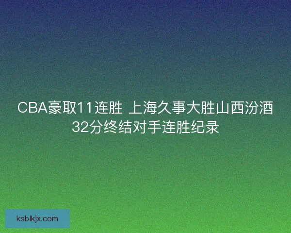 CBA豪取11连胜 上海久事大胜山西汾酒32分终结对手连胜纪录