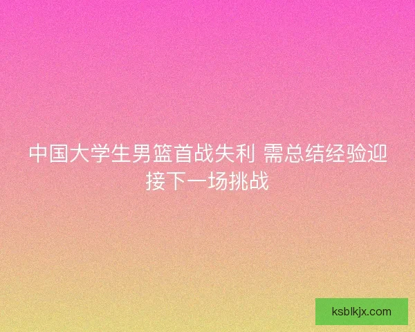 中国大学生男篮首战失利 需总结经验迎接下一场挑战