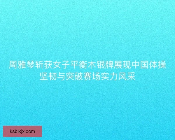 周雅琴斩获女子平衡木银牌展现中国体操坚韧与突破赛场实力风采