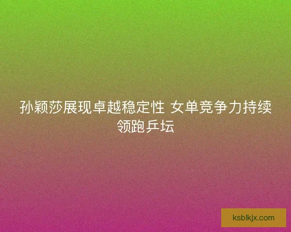 孙颖莎展现卓越稳定性 女单竞争力持续领跑乒坛