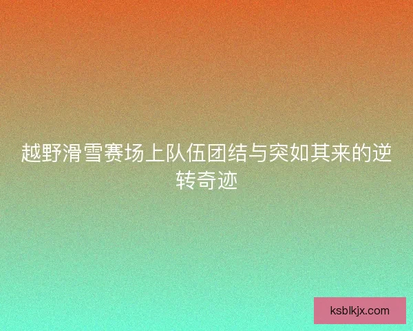 越野滑雪赛场上队伍团结与突如其来的逆转奇迹