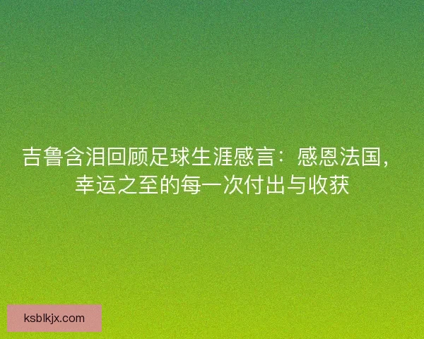 吉鲁含泪回顾足球生涯感言：感恩法国，幸运之至的每一次付出与收获