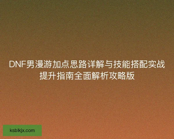 DNF男漫游加点思路详解与技能搭配实战提升指南全面解析攻略版 DNF男漫游加点思路详解与技能搭配实战提升指南全面解析攻略版