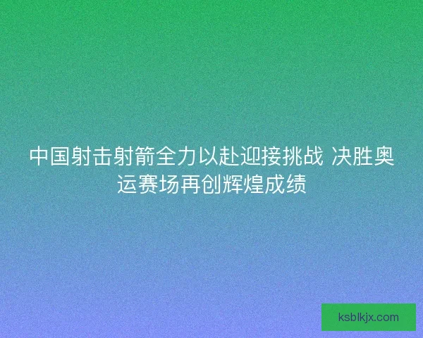 中国射击射箭全力以赴迎接挑战 决胜奥运赛场再创辉煌成绩