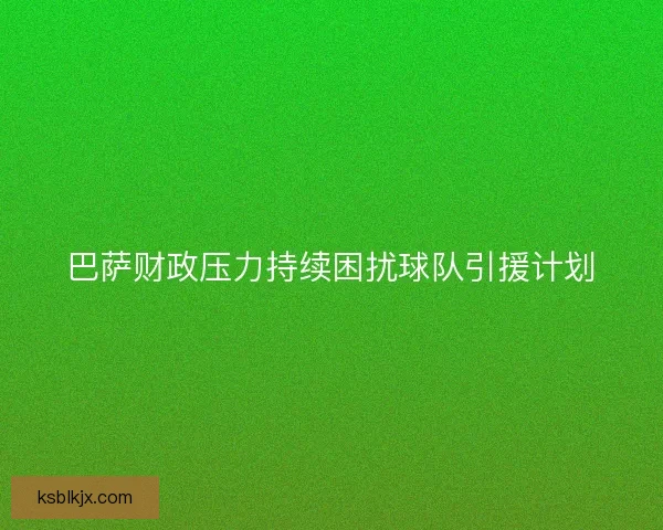 巴萨财政压力持续困扰球队引援计划 巴萨财政压力持续困扰球队引援计划