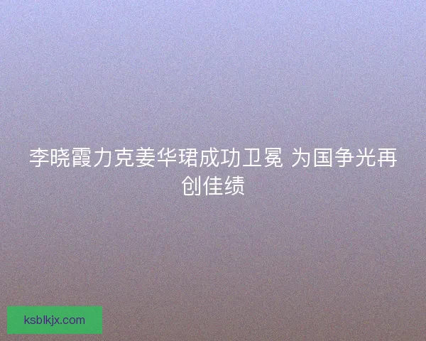 李晓霞力克姜华珺成功卫冕 为国争光再创佳绩 李晓霞力克姜华珺成功卫冕 为国争光再创佳绩