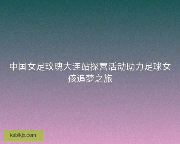 中国女足玫瑰大连站探营活动助力足球女孩追梦之旅 中国女足玫瑰大连站探营活动助力足球女孩追梦之旅